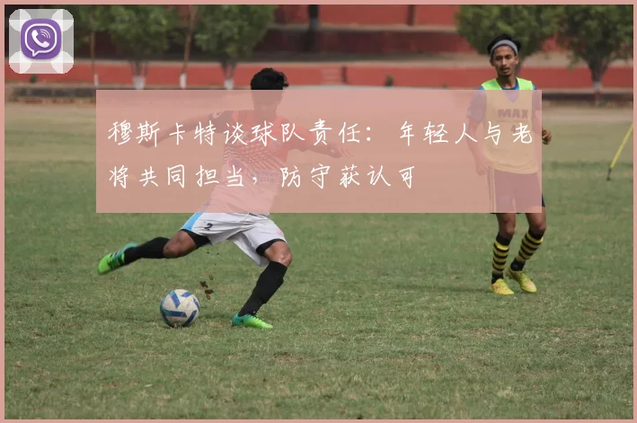 穆斯卡特谈球队责任：年轻人与老将共同担当，防守获认可