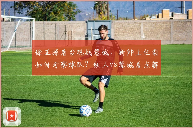 徐正源看台观战蓉城,新帅上任前如何考察球队?铁人vs蓉城看点解析