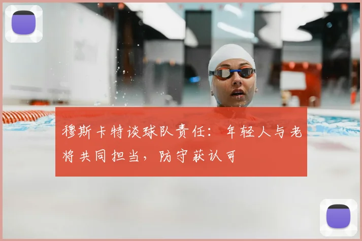 穆斯卡特谈球队责任:年轻人与老将共同担当,防守获认可