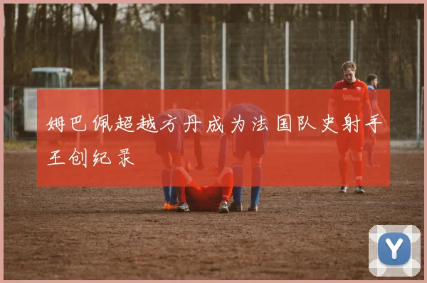 姆巴佩超越方丹成为法国队史射手王创纪录